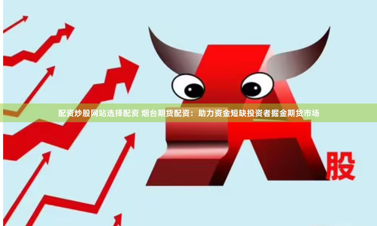 配资炒股网站选择配资 烟台期货配资：助力资金短缺投资者掘金期货市场