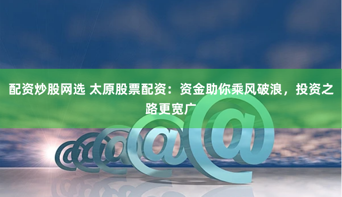 配资炒股网选 太原股票配资：资金助你乘风破浪，投资之路更宽广