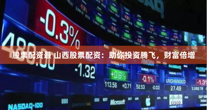 股票配资最 山西股票配资：助你投资腾飞，财富倍增