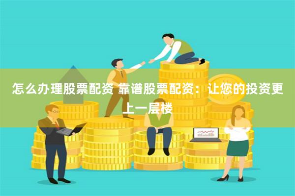 怎么办理股票配资 靠谱股票配资：让您的投资更上一层楼