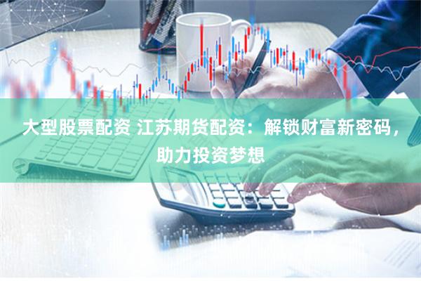 大型股票配资 江苏期货配资：解锁财富新密码，助力投资梦想