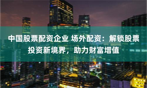 中国股票配资企业 场外配资：解锁股票投资新境界，助力财富增值