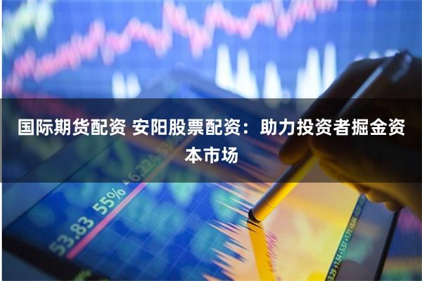 国际期货配资 安阳股票配资：助力投资者掘金资本市场