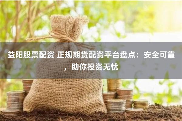 益阳股票配资 正规期货配资平台盘点：安全可靠，助你投资无忧
