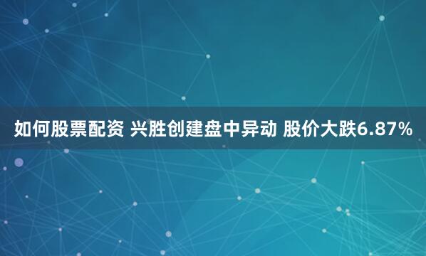 如何股票配资 兴胜创建盘中异动 股价大跌6.87%