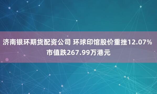 济南银环期货配资公司 环球印馆股价重挫12.07% 市值跌267.99万港元