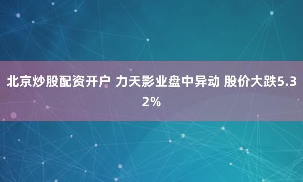 北京炒股配资开户 力天影业盘中异动 股价大跌5.32%