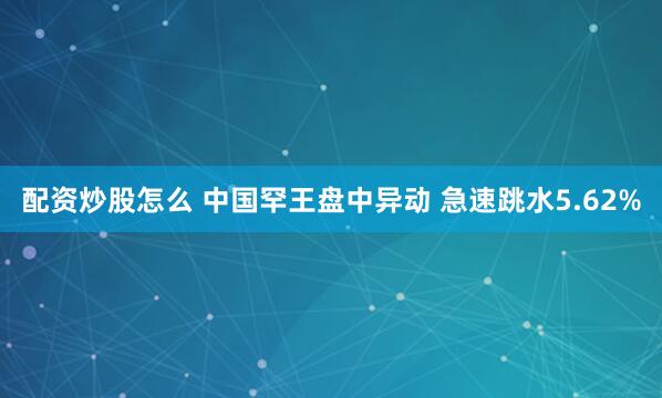 配资炒股怎么 中国罕王盘中异动 急速跳水5.62%