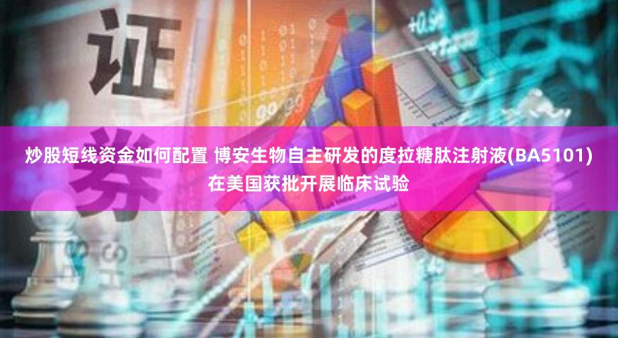 炒股短线资金如何配置 博安生物自主研发的度拉糖肽注射液(BA5101)在美国获批开展临床试验