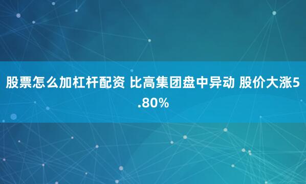 股票怎么加杠杆配资 比高集团盘中异动 股价大涨5.80%
