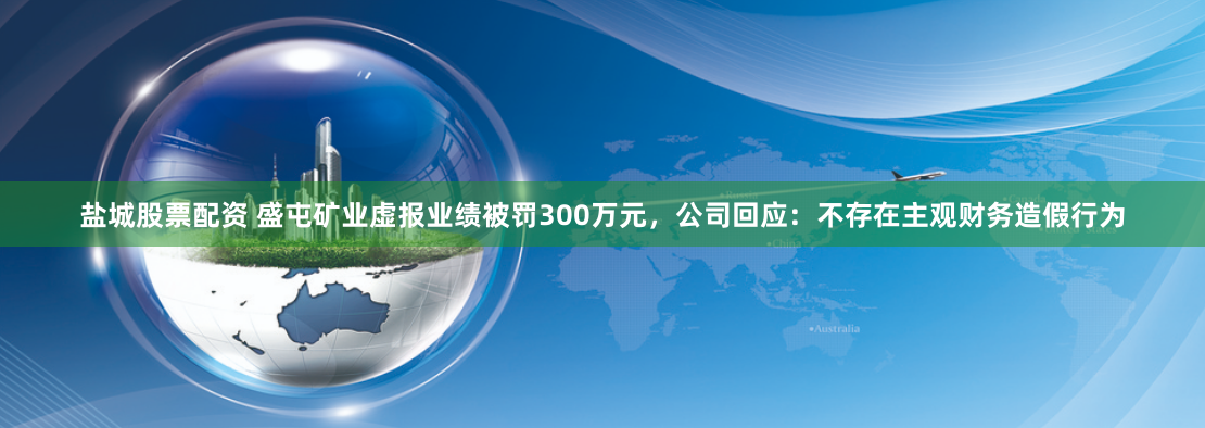 盐城股票配资 盛屯矿业虚报业绩被罚300万元，公司回应：不存在主观财务造假行为