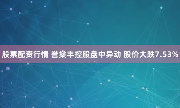 股票配资行情 誉燊丰控股盘中异动 股价大跌7.53%