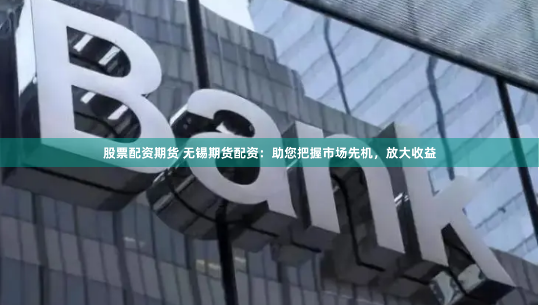股票配资期货 无锡期货配资：助您把握市场先机，放大收益