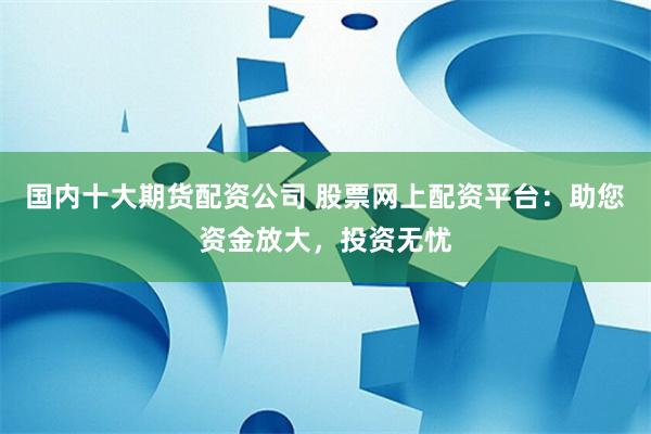 国内十大期货配资公司 股票网上配资平台：助您资金放大，投资无忧