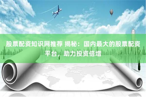 股票配资知识网推荐 揭秘:国内最大的股票配资平台,助力投资倍增