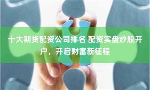 十大期货配资公司排名 配资实盘炒股开户,开启财富新征程