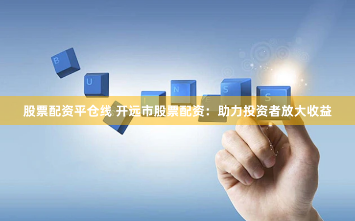 股票配资平仓线 开远市股票配资：助力投资者放大收益