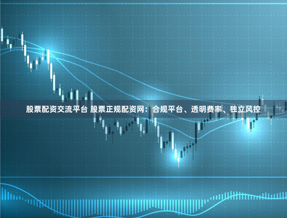 股票配资交流平台 股票正规配资网：合规平台、透明费率、独立风控