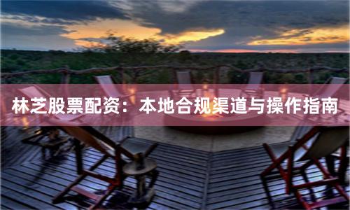 林芝股票配资：本地合规渠道与操作指南